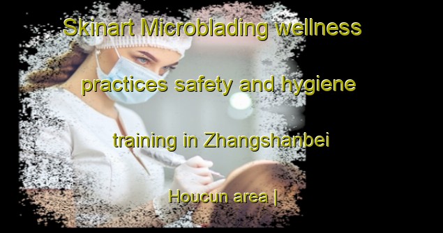 Skinart Microblading wellness practices safety and hygiene training in Zhangshanbei Houcun area | MicrobladingTraining | MicrobladingClasses | SkinartTraining-China